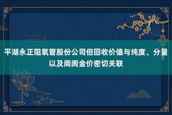 平湖永正阻氧管股份公司但回收价值与纯度、分量以及阛阓金价密切关联